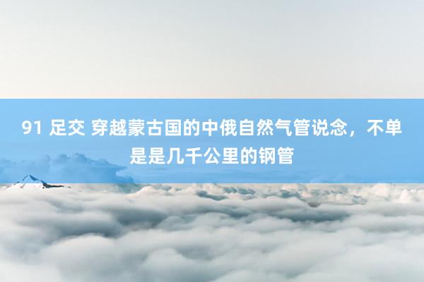 91 足交 穿越蒙古国的中俄自然气管说念，不单是是几千公里的钢管