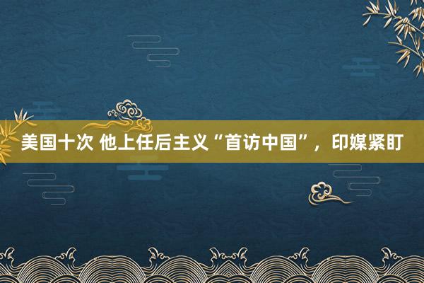 美国十次 他上任后主义“首访中国”，印媒紧盯