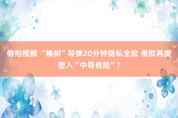 偷拍视频 “榛树”导弹20分钟隐私全欧 俄欧再度堕入“中导危险”?