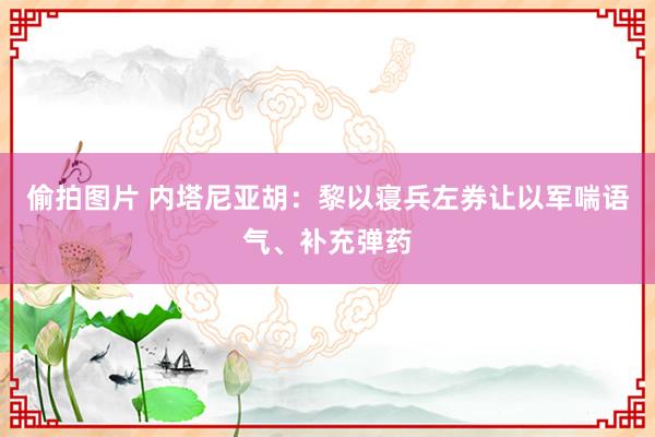 偷拍图片 内塔尼亚胡：黎以寝兵左券让以军喘语气、补充弹药