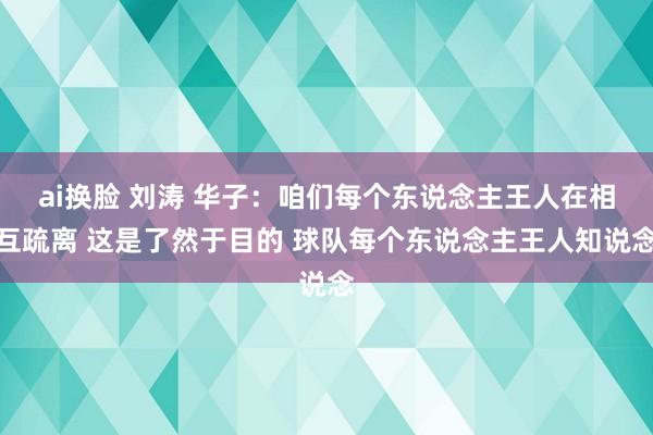 ai换脸 刘涛 华子：咱们每个东说念主王人在相互疏离 这是了然于目的 球队每个东说念主王人知说念