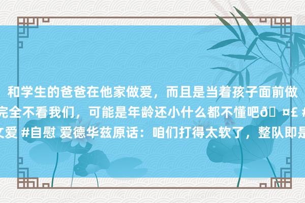 和学生的爸爸在他家做爱，而且是当着孩子面前做爱，太刺激了，孩子完全不看我们，可能是年龄还小什么都不懂吧🤣 #同城 #文爱 #自慰 爱德华兹原话：咱们打得太软了，整队即是一群小孩子，不成再这样下去了