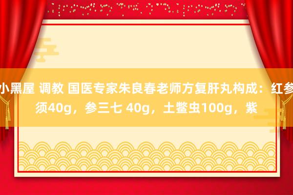 小黑屋 调教 国医专家朱良春老师方复肝丸构成：红参须40g，参三七 40g，土鳖虫100g，紫