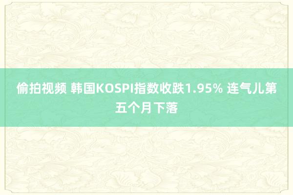 偷拍视频 韩国KOSPI指数收跌1.95% 连气儿第五个月下落