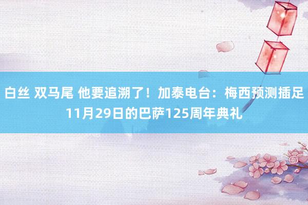 白丝 双马尾 他要追溯了！加泰电台：梅西预测插足11月29日的巴萨125周年典礼