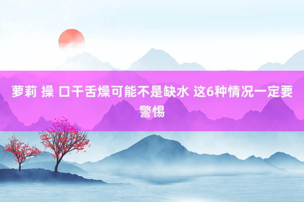 萝莉 操 口干舌燥可能不是缺水 这6种情况一定要警惕