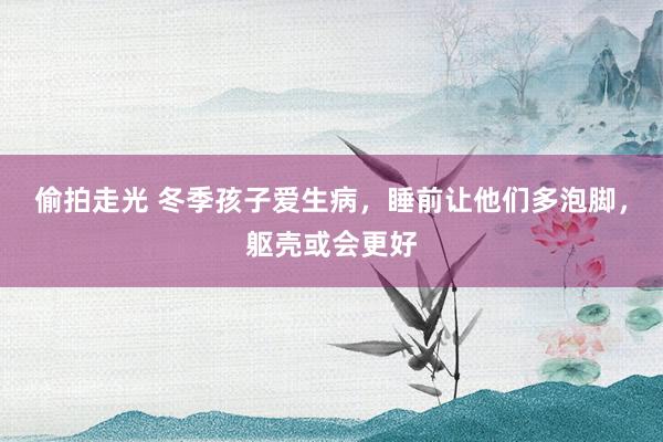 偷拍走光 冬季孩子爱生病，睡前让他们多泡脚，躯壳或会更好