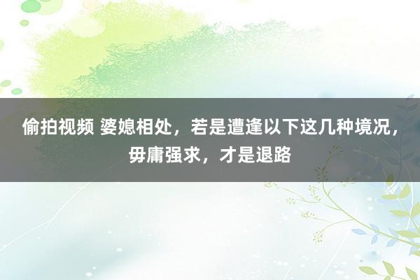 偷拍视频 婆媳相处，若是遭逢以下这几种境况，毋庸强求，才是退路