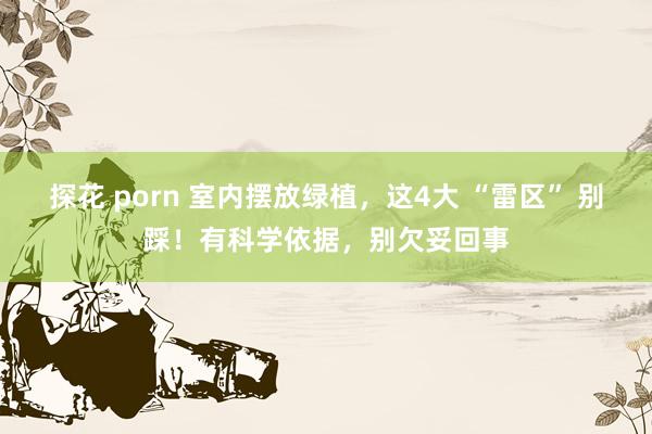 探花 porn 室内摆放绿植，这4大 “雷区” 别踩！有科学依据，别欠妥回事