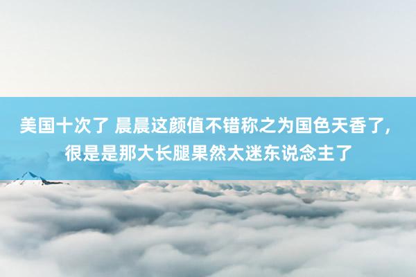 美国十次了 晨晨这颜值不错称之为国色天香了， 很是是那大长腿果然太迷东说念主了