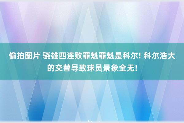 偷拍图片 骁雄四连败罪魁罪魁是科尔! 科尔浩大的交替导致球员景象全无!