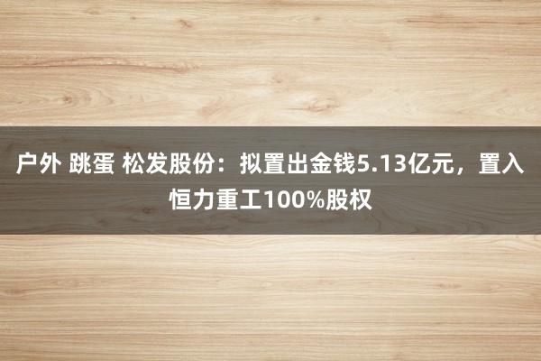 户外 跳蛋 松发股份：拟置出金钱5.13亿元，置入恒力重工100%股权