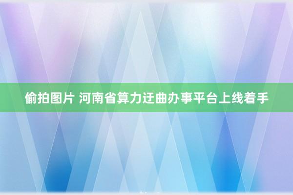 偷拍图片 河南省算力迂曲办事平台上线着手