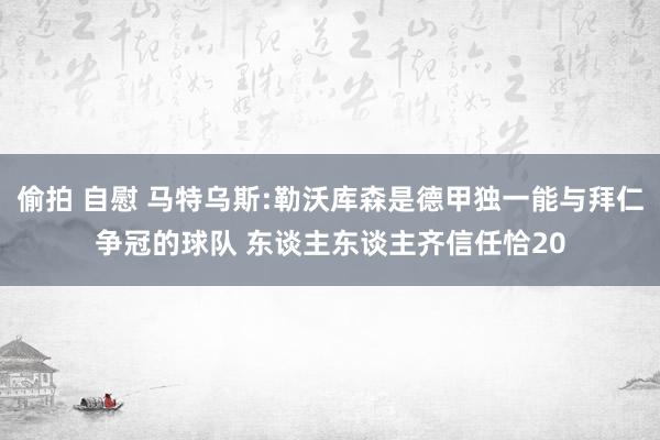 偷拍 自慰 马特乌斯:勒沃库森是德甲独一能与拜仁争冠的球队 东谈主东谈主齐信任恰20