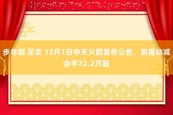 步非烟 足交 12月1日中天火箭发布公告，其推动减合手72.2万股