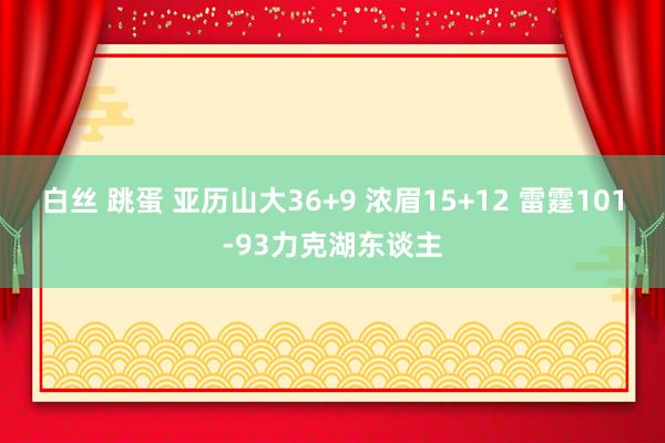 白丝 跳蛋 亚历山大36+9 浓眉15+12 雷霆101-93力克湖东谈主