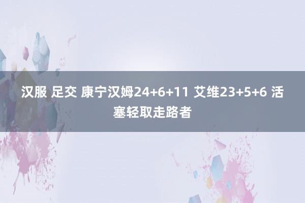 汉服 足交 康宁汉姆24+6+11 艾维23+5+6 活塞轻取走路者