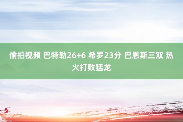 偷拍视频 巴特勒26+6 希罗23分 巴恩斯三双 热火打败猛龙