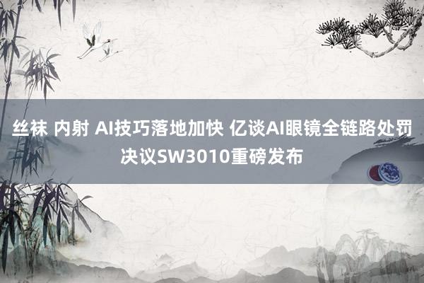 丝袜 内射 AI技巧落地加快 亿谈AI眼镜全链路处罚决议SW3010重磅发布