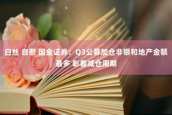 白丝 自慰 国金证券：Q3公募加仓非银和地产金额最多 彰着减仓周期