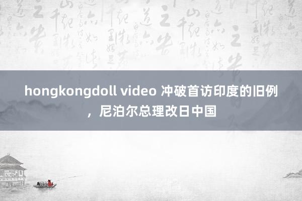 hongkongdoll video 冲破首访印度的旧例，尼泊尔总理改日中国