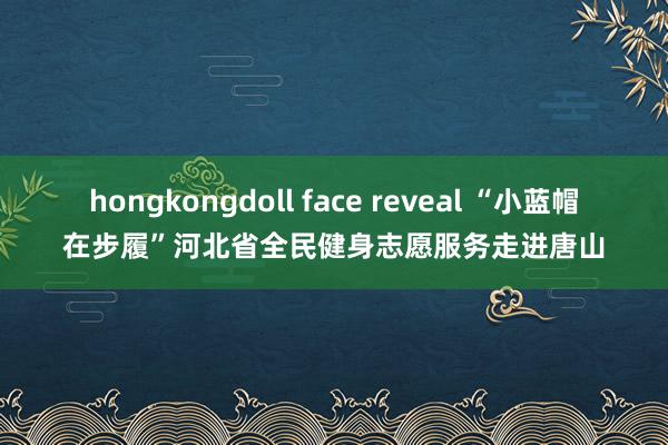 hongkongdoll face reveal “小蓝帽在步履”河北省全民健身志愿服务走进唐山