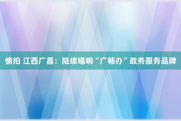 偷拍 江西广昌：陆续唱响“广畅办”政务服务品牌