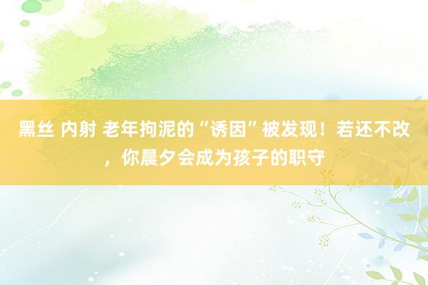 黑丝 内射 老年拘泥的“诱因”被发现！若还不改，你晨夕会成为孩子的职守