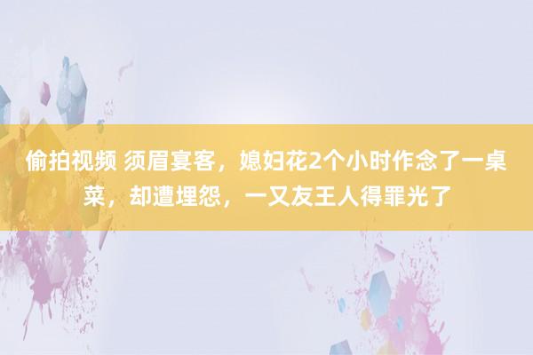 偷拍视频 须眉宴客，媳妇花2个小时作念了一桌菜，却遭埋怨，一又友王人得罪光了