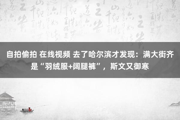 自拍偷拍 在线视频 去了哈尔滨才发现：满大街齐是“羽绒服+阔腿裤”，斯文又御寒