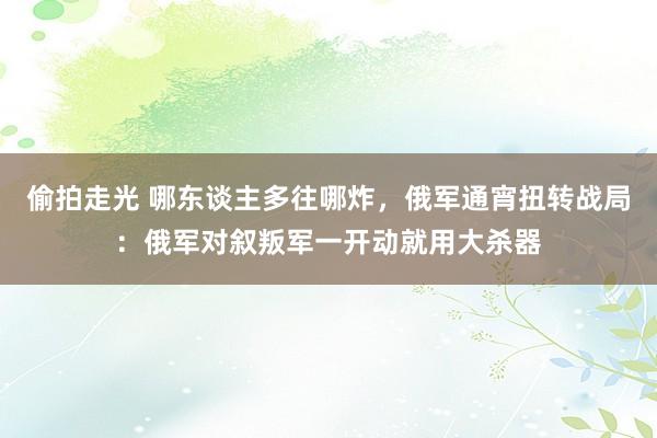 偷拍走光 哪东谈主多往哪炸，俄军通宵扭转战局：俄军对叙叛军一开动就用大杀器