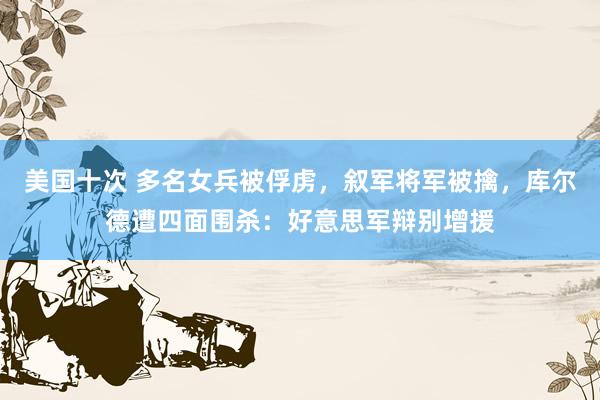 美国十次 多名女兵被俘虏，叙军将军被擒，库尔德遭四面围杀：好意思军辩别增援