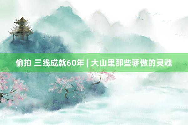 偷拍 三线成就60年 | 大山里那些骄傲的灵魂