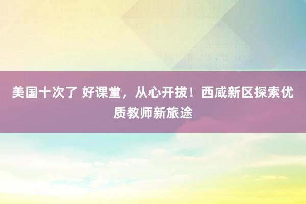 美国十次了 好课堂，从心开拔！西咸新区探索优质教师新旅途