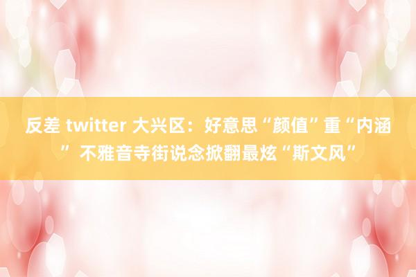 反差 twitter 大兴区：好意思“颜值”重“内涵” 不雅音寺街说念掀翻最炫“斯文风”