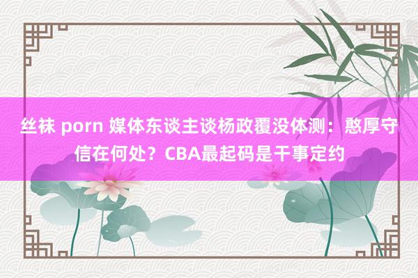 丝袜 porn 媒体东谈主谈杨政覆没体测：憨厚守信在何处？CBA最起码是干事定约