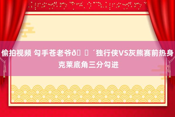 偷拍视频 勾手苍老爷👴独行侠VS灰熊赛前热身 克莱底角三分勾进