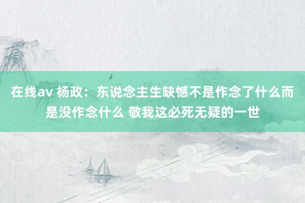 在线av 杨政：东说念主生缺憾不是作念了什么而是没作念什么 敬我这必死无疑的一世