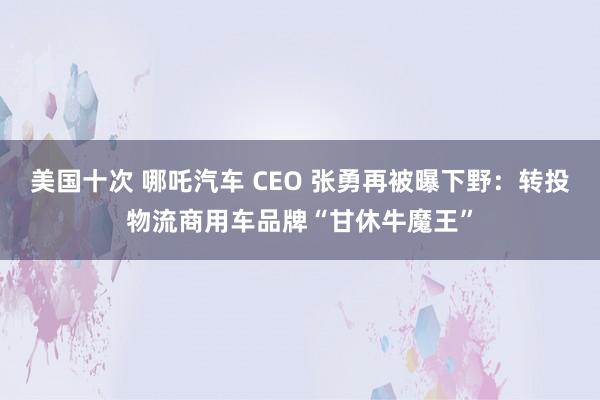 美国十次 哪吒汽车 CEO 张勇再被曝下野：转投物流商用车品牌“甘休牛魔王”