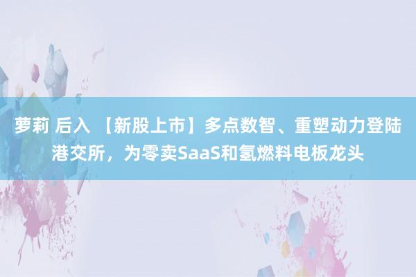 萝莉 后入 【新股上市】多点数智、重塑动力登陆港交所，为零卖SaaS和氢燃料电板龙头