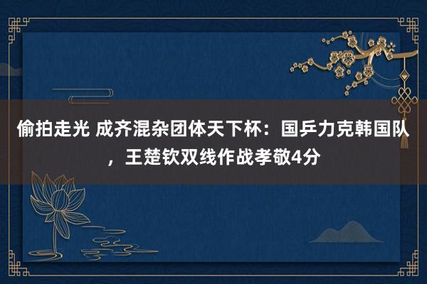 偷拍走光 成齐混杂团体天下杯：国乒力克韩国队，王楚钦双线作战孝敬4分