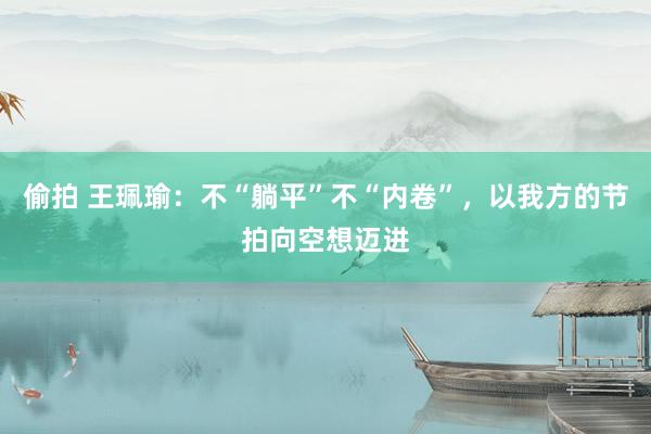 偷拍 王珮瑜：不“躺平”不“内卷”，以我方的节拍向空想迈进