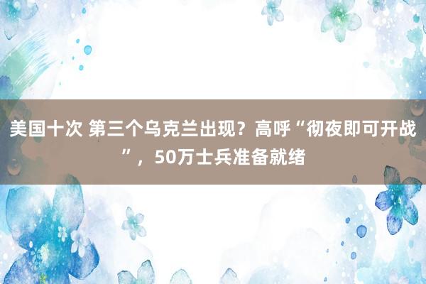 美国十次 第三个乌克兰出现？高呼“彻夜即可开战”，50万士兵准备就绪