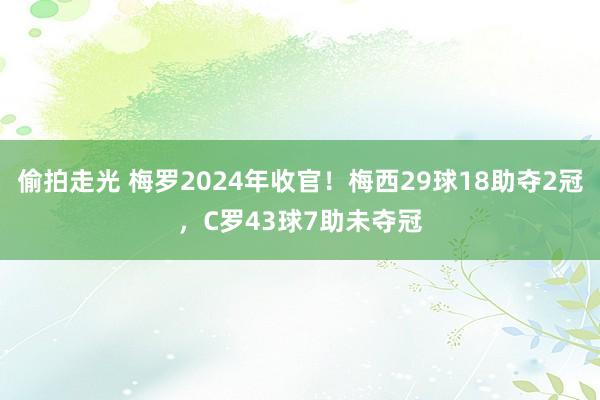 偷拍走光 梅罗2024年收官！梅西29球18助夺2冠，C罗43球7助未夺冠