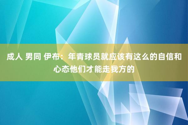 成人 男同 伊布：年青球员就应该有这么的自信和心态他们才能走我方的