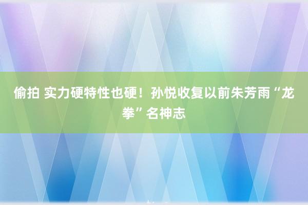 偷拍 实力硬特性也硬！孙悦收复以前朱芳雨“龙拳”名神志