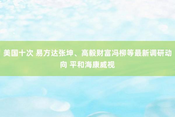 美国十次 易方达张坤、高毅财富冯柳等最新调研动向 平和海康威视