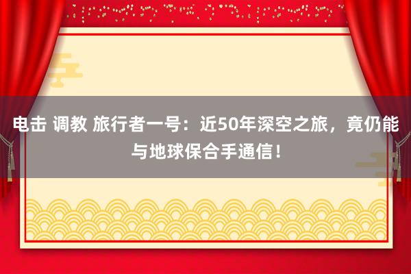 电击 调教 旅行者一号：近50年深空之旅，竟仍能与地球保合手通信！