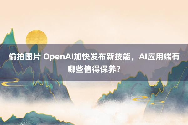 偷拍图片 OpenAI加快发布新技能，AI应用端有哪些值得保养？