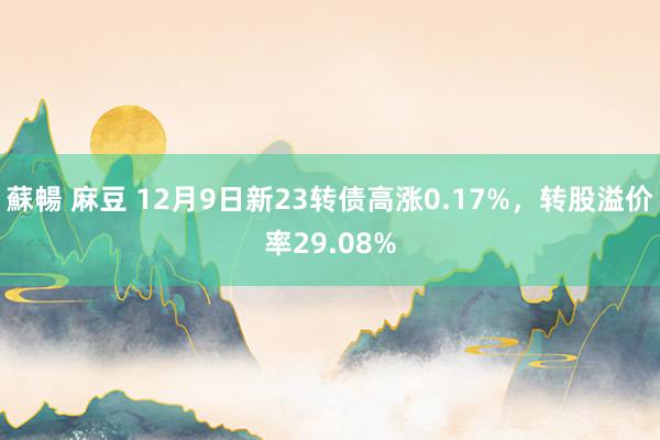 蘇暢 麻豆 12月9日新23转债高涨0.17%，转股溢价率29.08%